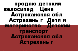 продаю детский велосипед › Цена ­ 2 000 - Астраханская обл., Астрахань г. Дети и материнство » Детский транспорт   . Астраханская обл.,Астрахань г.